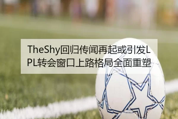 TheShy回归传闻再起或引发LPL转会窗口上路格局全面重塑