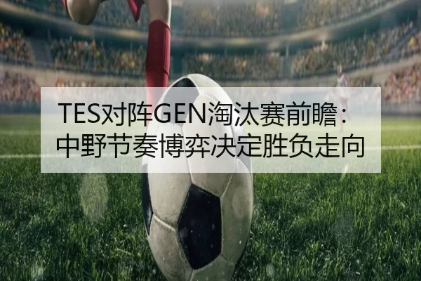 TES对阵GEN淘汰赛前瞻：中野节奏博弈决定胜负走向