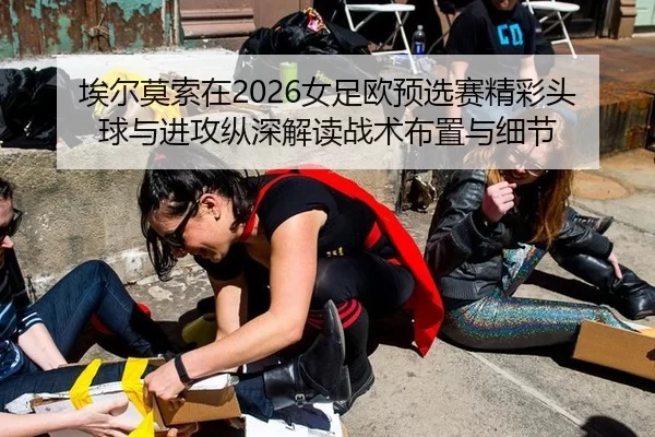 埃尔莫索在2026女足欧预选赛精彩头球与进攻纵深解读战术布置与细节