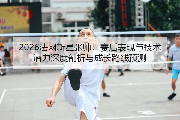2026法网新星张帅：赛后表现与技术潜力深度剖析与成长路线预测